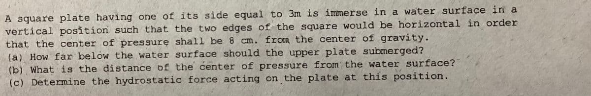 A square plate having one of its side equal to 3m is immerse in a water surface in a
vertical position such that the two edges of the square would be horizontal in order
that the center of pressure shall be 8 cm. from the center of gravity.
(a) How far below the water surface should the upper plate submerged?
(b) What is the distance of the center of pressure from the water surface?
(c) Determine the hydrostatic force acting on the plate at this position.