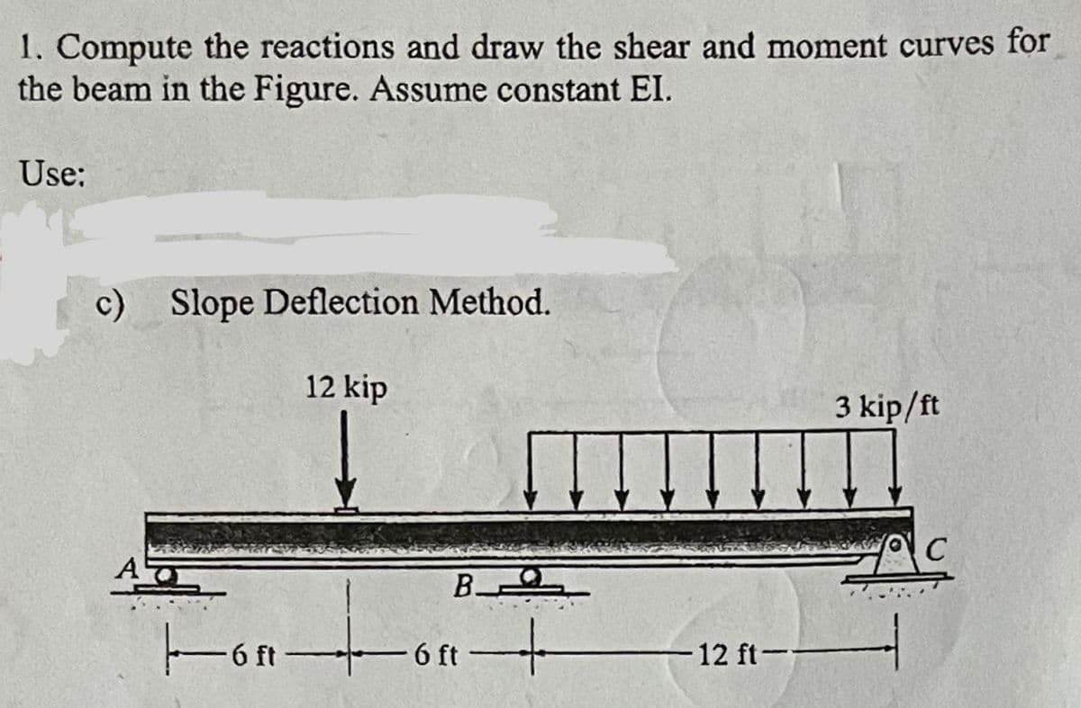 1. Compute the reactions and draw the shear and moment curves for
the beam in the Figure. Assume constant EI.
Use:
c) Slope Deflection Method.
AT
12 kip
Honto
B
6 ft
+
-12 ft--
3 kip/ft