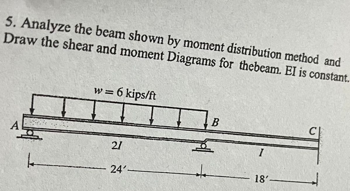 5. Analyze the beam shown by moment distribution method and
Draw the shear and moment Diagrams for thebeam. EI is constant.
A
k
w = 6 kips/ft
-
21
24'-
do
B
I
18'-
C