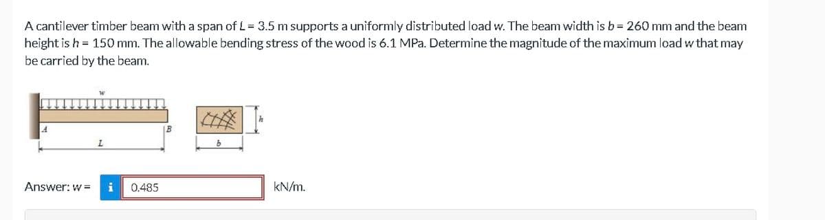 A cantilever timber beam with a span of L = 3.5 m supports a uniformly distributed load w. The beam width is b = 260 mm and the beam
height is h = 150 mm. The allowable bending stress of the wood is 6.1 MPa. Determine the magnitude of the maximum load w that may
be carried by the beam.
A
Answer: w=
0.485
kN/m.