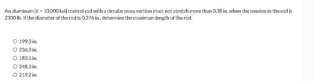 An aluminum [E = 10,000 ksi] control rod with a circular cross section must not stretch more than 0.38 in. when the tension in the rod is
2300 lb. If the diameter of the rod is 0.376 in., determine the maximum length of the rod.
O 199.3 in.
O 236.3 in.
O 183.5 in.
O 248.3 in.
O 219.2 in.