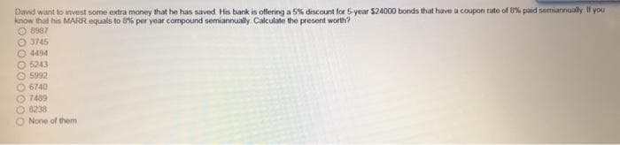 David want to invest some extra money that he has saved His bank is offering a 5% discount for 5-year $24000 bonds that have a coupon rate of 8% paid semiannualy. I you
know that his MARR equals to 8% per year compound semiannually Calculate the present worth?
O 8987
3745
O 4494
O 5243
O 5992
O 6740
O 7489
8238
O None of them
