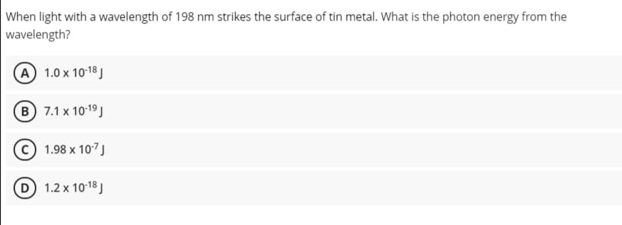 When light with a wavelength of 198 nm strikes the surface of tin metal. What is the photon energy from the
wavelength?
A 1.0 x 10-18 J
B 7.1 x 1019 J
© 1.98 x 107J
D 1.2 x 1018 J
