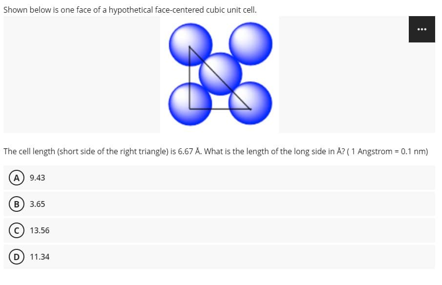 Shown below is one face of a hypothetical face-centered cubic unit cell.
The cell length (short side of the right triangle) is 6.67 Å. What is the length of the long side in Å? ( 1 Angstrom = 0.1 nm)
(A) 9.43
B) 3.65
13.56
D) 11.34
