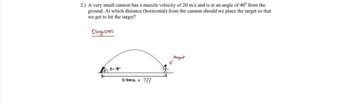 2.) A very small cannon has a muzzle velocity of 20 m/s and is at an angle of 40° from the
ground. At which distance (horizontal) from the cannon should we place the target so that
we get to hit the target?
Diogrom
torget
Distonce = ???
