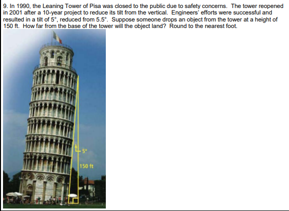 9. In 1990, the Leaning Tower of Pisa was closed to the public due to safety concerns. The tower reopened
in 2001 after a 10-year project to reduce its tilt from the vertical. Engineers' efforts were successful and
resulted in a tilt of 5°, reduced from 5.5°. Suppose someone drops an object from the tower at a height of
| 150 ft. How far from the base of the tower will the object land? Round to the nearest foot.
150 ft
