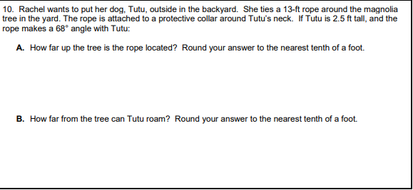 10. Rachel wants to put her dog, Tutu, outside in the backyard. She ties a 13-ft rope around the magnolia
tree in the yard. The rope is attached to a protective collar around Tutu's neck. If Tutu is 2.5 ft tall, and the
rope makes a 68° angle with Tutu:
A. How far up the tree is the rope located? Round your answer to the nearest tenth of a foot.
B. How far from the tree can Tutu roam? Round your answer to the nearest tenth of a foot.
