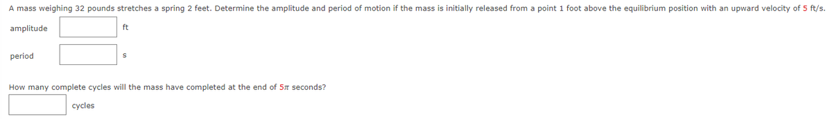 A mass weighing 32 pounds stretches a spring 2 feet. Determine the amplitude and period of motion if the mass is initially released from a point 1 foot above the equilibrium position with an upward velocity of 5 ft/s.
amplitude
period
ft
How many complete cycles will the mass have completed at the end of 57 seconds?
cycles