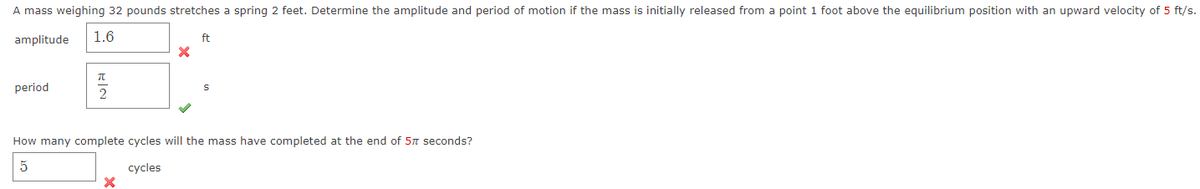 A mass weighing 32 pounds stretches a spring 2 feet. Determine the amplitude and period of motion if the mass is initially released from a point 1 foot above the equilibrium position with an upward velocity of 5 ft/s.
amplitude 1.6
period
EIN
2
X
X
ft
How many complete cycles will the mass have completed at the end of 57 seconds?
5
cycles