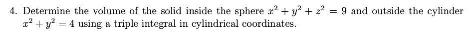 4. Determine the volume of the solid inside the sphere x? + y² + z² = 9 and outside the cylinder
x² + y? = 4 using a triple integral in cylindrical coordinates.
