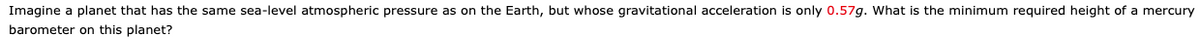 Imagine a planet that has the same sea-level atmospheric pressure as on the Earth, but whose gravitational acceleration is only 0.57g. What is the minimum required height of a mercury
barometer on this planet?
