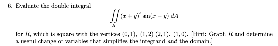 6. Evaluate the double integral

\[
\iint_R (x + y)^2 \sin(x - y) \, dA
\]

for \( R \), which is a square with the vertices \((0, 1)\), \((1, 2)\), \((2, 1)\), \((1, 0)\). [Hint: Graph \( R \) and determine a useful change of variables that simplifies the integrand *and* the domain.]