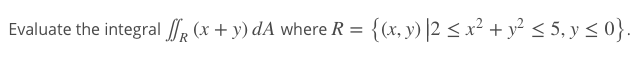 Evaluate the integral (x + y) dA where R = {(x, y) |2 < x² + y² < 5, y < 0}.
