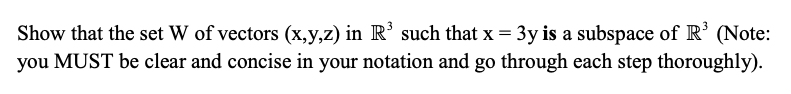 Show that the set W of vectors (x,y,z) in R' such that x = 3y is a subspace of R’ (Note:
you MUST be clear and concise in your notation and go through each step thoroughly).
