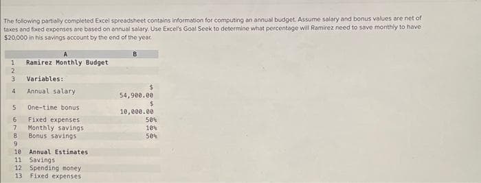 The following partially completed Excel spreadsheet contains information for computing an annual budget. Assume salary and bonus values are net of
taxes and fixed expenses are based on annual salary. Use Excel's Goal Seek to determine what percentage will Ramirez need to save monthly to have
$20,000 in his savings account by the end of the year.
B
1
Ramirez Monthly Budget
2
3
Variables:
4
Annual salary
54,900.00
$
5 One-time bonus
10,000.00
6
Fixed expenses
50%
7
Monthly savings
10%
8
Bonus savings
50%
9
10 Annual Estimates
11 Savings
12 Spending money
13 Fixed expenses