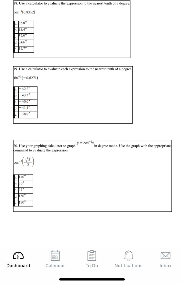 18. Use a calculator to evaluate the expression to the nearest tenth of a degree.
cos-(0.8352)
a. 36.8
b. 33.4°
37.9
C.
d. 34.6
le. 35.7
19. Use a calculator to evaluate each expression to the nearest tenth of a degree.
sin-(-0.6271)
ja.
|-42.2°
b.-43.3
lc
-40.0°
d.-41.1
F38.8°
y = cosr
20. Use your graphing calculator to graph
command to evaluate the expression.
in degree mode. Use the graph with the appropriate
V3
cos
a. 140°
b. 30°
c. 145°
d. 1 50°
le. l1 20°
Dashboard
Calendar
To Do
Notifications
Inbox
