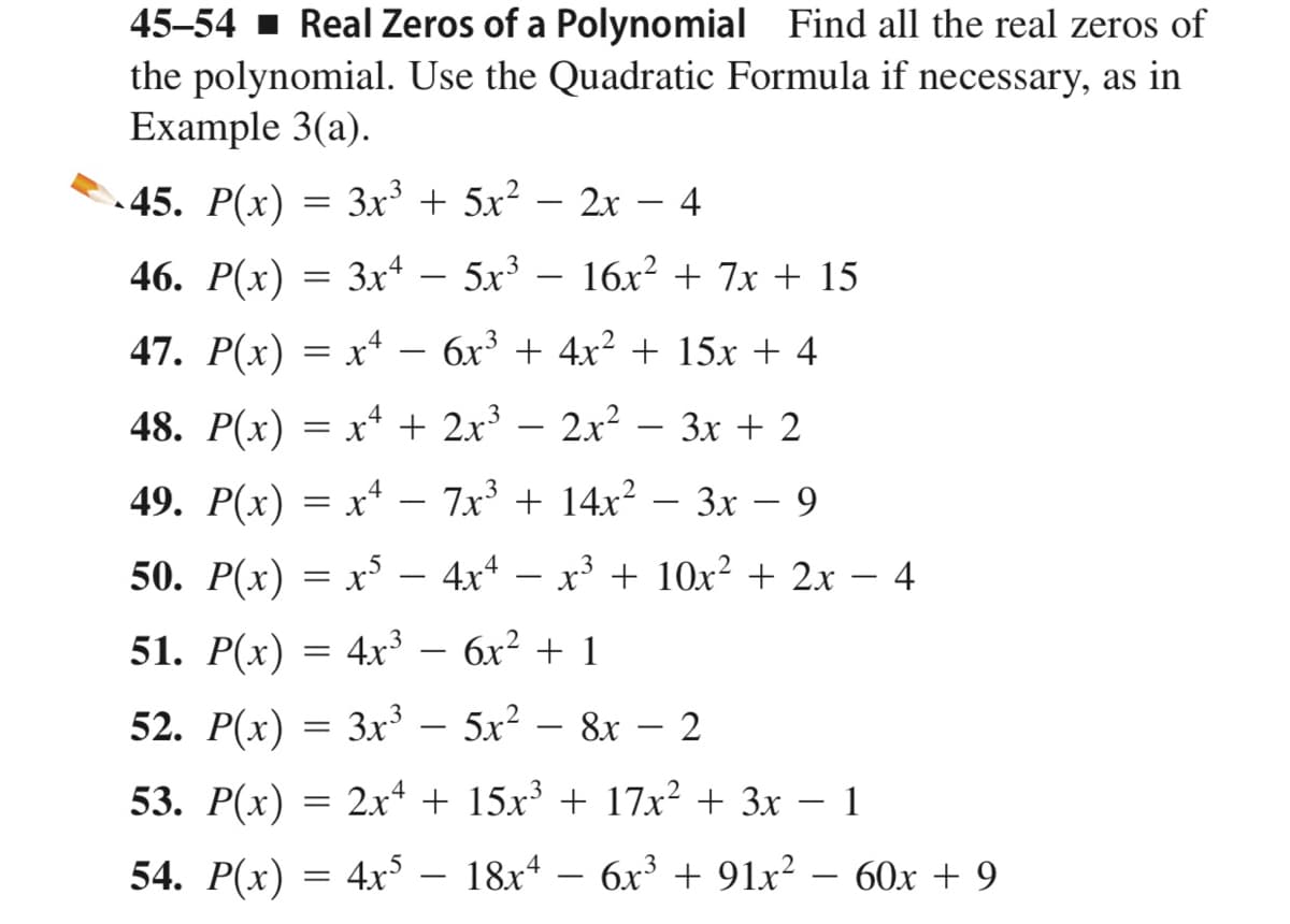 45–54 1 Real Zeros of a Polynomial Find all the real zeros of
the polynomial. Use the Quadratic Formula if necessary, as in
Example 3(a).
45. P(x) = 3x³ + 5x² – 2x – 4
46. P(x) = 3x – 5x³ – 16x² + 7x + 15
47. P(x) = x* – 6x³ + 4x? + 15x + 4
48. P(x) = x* + 2x³ – 2x? – 3x + 2
49. P(x) = x* – 7x³ + 14x² – 3x – 9
Зх —
50. Р(x) %3D х5 — 4х4
x3 + 10x² + 2x – 4
51. P(x) = 4r³ – 6x² + 1
52. P(x) = 3x³ – 5x² – 8x – 2
53. P(x) =
2x4 + 15x + 17x² + 3x – 1
54. P(x) = 4xs – 18x* – – 60x + 9
6.x³ + 91x² -
