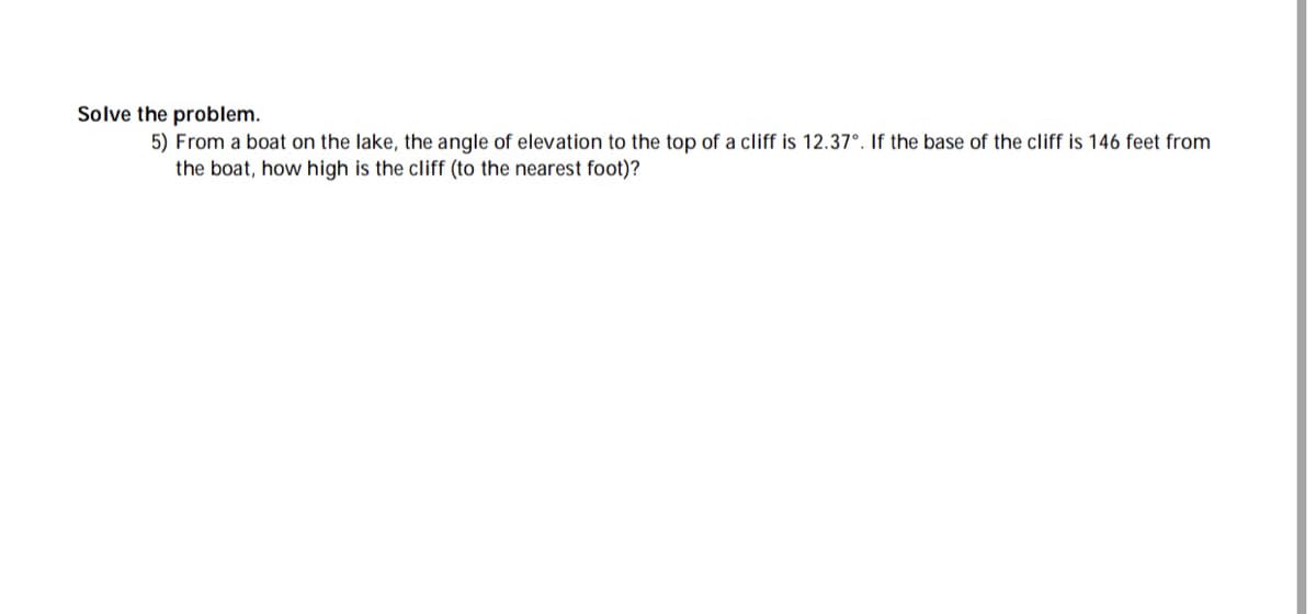 Solve the problem.
5) From a boat on the lake, the angle of elevation to the top of a cliff is 12.37°. If the base of the cliff is 146 feet from
the boat, how high is the cliff (to the nearest foot)?
