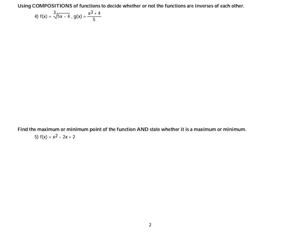 Using COMPOSITIONS of functions to decide whether or not the functions are inverses of each other.
x3 + 4
4) f(x) = 5x - 4 , g(x) =
Find the maximum or minimum point of the function AND state whether it is a maximum or minimum.
5) f(x) = x2 - 2x + 2
2
