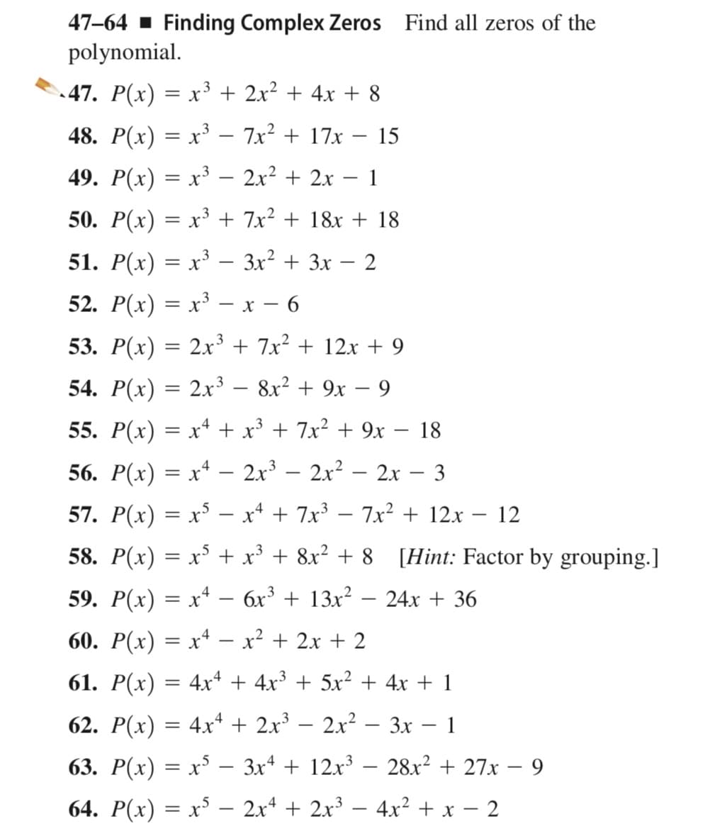 47–64 ▪ Finding Complex Zeros Find all zeros of the
polynomial.
47. P(x) = x3 + 2x² + 4x + 8
48. P(x) = x³ – 7x² + 17x
15
49. P(x) = x³ – 2x² + 2x – 1
|
50. P(x) = x³ + 7x² + 18x + 18
51. P(x) = x³ – 3x² + 3x – 2
52. P(x) = x³ – x – 6
53. P(x) = 2x³ + 7x² + 12x + 9
54. P(x) = 2x³ – 8x² + 9x – 9
55. P(x) = x* + x³ + 7x² + 9x – 18
|
56. P(x) = x* – 2.x³ – 2x² – 2x – 3
57. P(x) = x° – x* + 7x³ – 7x² + 12x
12
-
58. P(x) = x³ + x³ + 8x² + 8 [Hint: Factor by grouping.]
59. P(x) = x* – 6x³ + 13x²
24x + 36
-
60. P(x) = x* – x² + 2x + 2
|
61. P(x) = 4xª + 4x³ + 5x² + 4x + 1
62. P(x) = 4x+ + 2x³ – 2x² – 3x – 1
|
63. P(x) = x³ – 3xª + 12x³ – 28x² + 27x – 9
-
64. P(x) = x³ – 2x* + 2x³ – 4x² + x – 2
