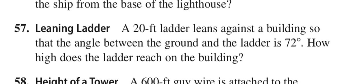 the ship from the base of the lighthouse?
57. Leaning Ladder A 20-ft ladder leans against a building so
that the angle between the ground and the ladder is 72°. How
high does the ladder reach on the building?
58. Height of a Tower
A 600-ft gjiy wire is attached to the
