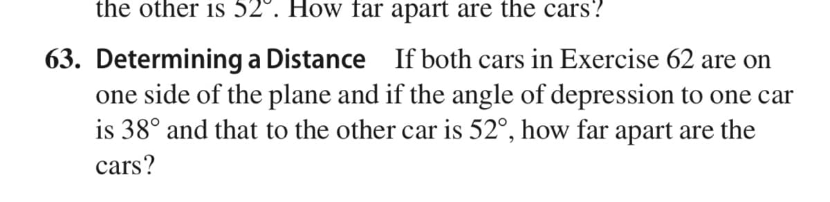 the other is 52°. How far apart are the cars?
63. Determining a Distance If both cars in Exercise 62 are on
one side of the plane and if the angle of depression to one car
is 38° and that to the other car is 52°, how far apart are the
cars?
