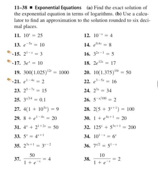 11-38 - Exponential Equations (a) Find the exact solution of
the exponential equation in terms of logarithms. (b) Use a calcu-
lator to find an approximation to the solution rounded to six deci-
mal places.
11. 10* = 25
12. 10-* = 4
13. e-S = 10
14. e04x = 8
%3D
15. 2'- = 3
16. 32-1 = 5
17. 3e* = 10
18. 2e12* = 17
19. 300(1.025)'2 = 1000
20. 10(1.375)0r = 50
21. e'-4« = 2
1-4x
22. e-St = 16
%3D
23. 25-7* = 15
24. 2* = 34
%3D
25. 3/14 = 0.1
26. 5-/100 = 2
%3D
27. 4(1 + 10$r) = 9
28. 2(5 + 3*+') = 100
%3D
%3D
29. 8 + e'-4x = 20
30. 1 + e**+1 = 20
31. 4* + 2' +2* = 50
32. 125* + 53r+1 = 200
33. 5" = 4*+1
34. 10'-* = 6*
35. 23+ = 3-2
36. 7/2 = 51-1
%3D
50
10
37.
1 + e*
38.
1 + e*
4
