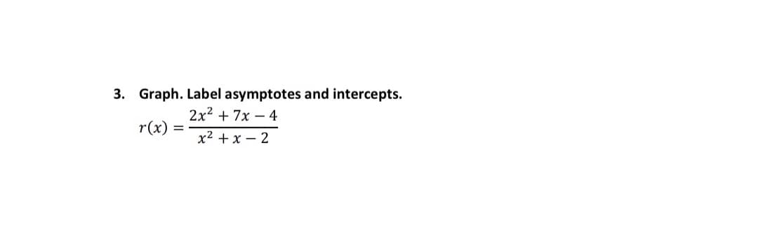 **Graphing Rational Functions with Asymptotes and Intercepts**

Consider the rational function:
\[ r(x) = \frac{2x^2 + 7x - 4}{x^2 + x - 2} \]

**Steps to Graph the Rational Function, Identify Asymptotes and Intercepts**

1. **Factor the Numerator and Denominator:**
    - Find the factors of the numerator \(2x^2 + 7x - 4\).
    - Find the factors of the denominator \(x^2 + x - 2\).

2. **Determine the Asymptotes:**
    - **Vertical Asymptotes:** Set the denominator equal to zero and solve for \(x\). These values are where the function may have vertical asymptotes.
    - **Horizontal Asymptotes:** Consider the degrees of the numerator and denominator polynomials:
        - If the degree of the numerator is less than the degree of the denominator, the horizontal asymptote is \(y = 0\).
        - If the degrees are equal, the horizontal asymptote is the ratio of the leading coefficients.
        - If the degree of the numerator is greater than the degree of the denominator, there is no horizontal asymptote (but there may be an oblique asymptote).

3. **Find the Intercepts:**
    - **x-intercepts:** Set the numerator equal to zero and solve for \(x\). These are the \(x\)-values where the function crosses the \(x\)-axis.
    - **y-intercept:** Evaluate the function at \(x = 0\) to find the point where the function crosses the \(y\)-axis.

4. **Graph the Function:**
    - Plot the identified intercepts and asymptotes on the graph.
    - Sketch the general shape of the graph around these key points ensuring that the function approaches the asymptotes appropriately.

In practice, this function would first be factored as follows:

\[2x^2 + 7x - 4 = (2x - 1)(x + 4)\]
\[x^2 + x - 2 = (x + 2)(x - 1)\]

From here, the asymptotes and intercepts identified through solving equations will guide the graphing process.