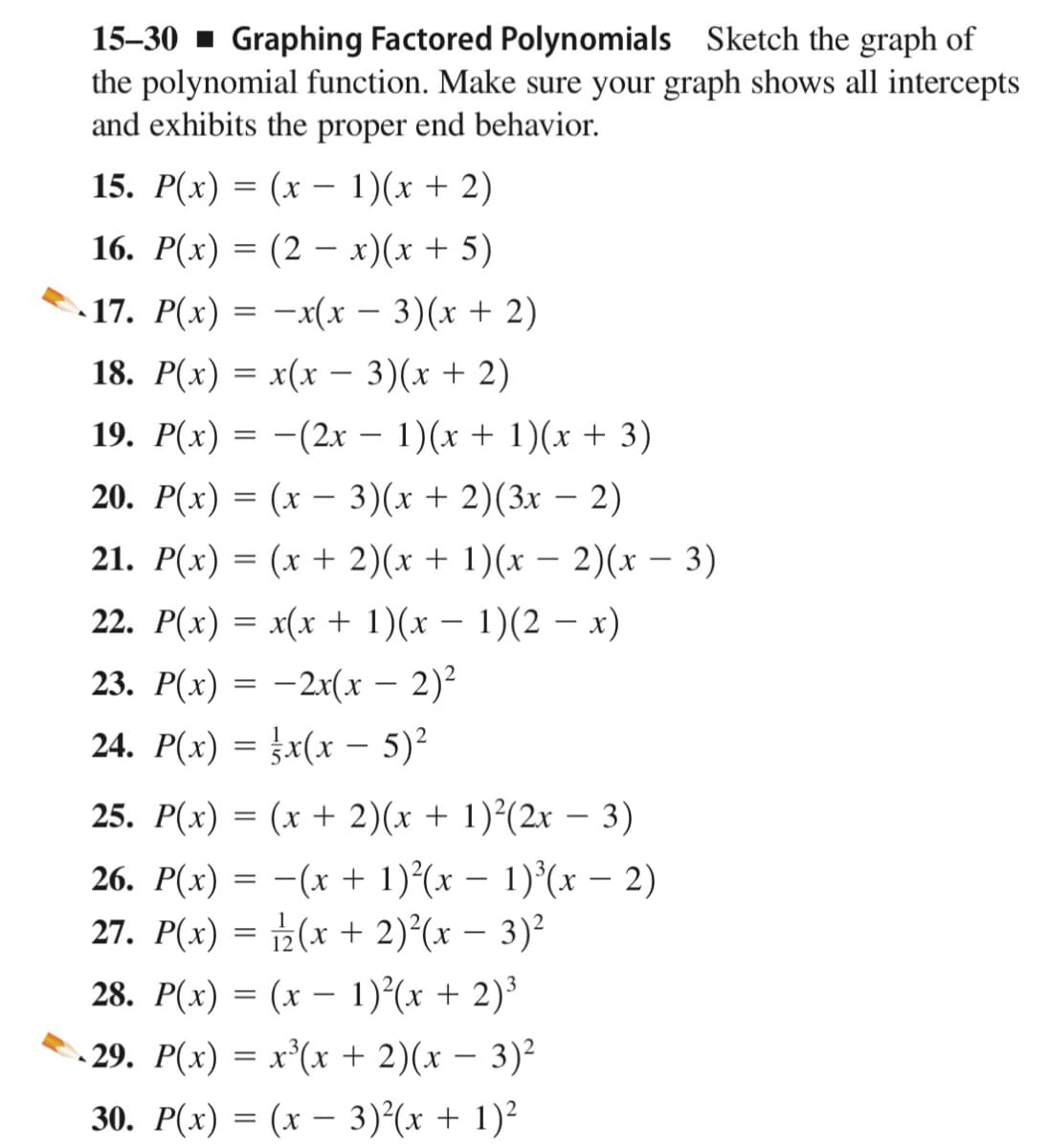 15–30 - Graphing Factored Polynomials Sketch the graph of
the polynomial function. Make sure your graph shows all intercepts
and exhibits the proper end behavior.
15. Р(х) %3D (х — 1)(х + 2)
-
16. P(x) = (2 – x)(x + 5)
17. P(x) = -x(x – 3)(x + 2)
18. Р(х) %3D x(х — 3)(х + 2)
19. Р(х) — — (2х — 1)(х + 1)(х + 3)
20. Р(х) 3 (х —- 3) (х + 2)(3х — 2)
|
21. Р(х) 3D (х + 2)(х + 1)(х — 2)(х — 3)
22. P(x) = x(x + 1)(x – 1)(2 – x)
-
23. Р(х) 3 — 2x(х - 2)2
24. P(x) = x(x – 5)²
25. Р(х) %3D (х + 2)(х + 1)?(2х — 3)
26. P(x) = -(x + 1)²(x – 1)°(x – 2)
27. P(x) = 2(x + 2)°(x – 3)²
|
28. P(x) = (x – 1)(x + 2)3
- 29. P(x) = x³(x + 2)(x – 3)²
30. Р(х) %3D (х — 3)?(х + 1)?
