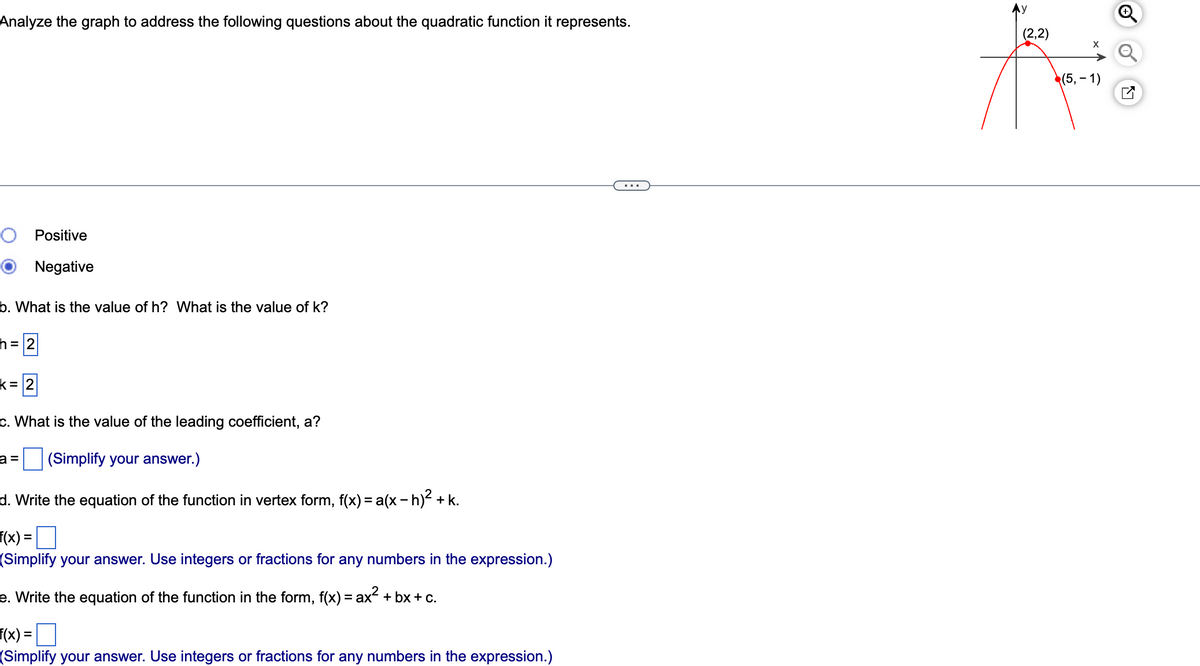 Analyze the graph to address the following questions about the quadratic function it represents.
O Positive
Negative
b. What is the value of h? What is the value of k?
h = 2
k= 2
c. What is the value of the leading coefficient, a?
a = (Simplify your answer.)
d. Write the equation of the function in vertex form, f(x) = a(x - h)² + k.
f(x) =
(Simplify your answer. Use integers or fractions for any numbers in the expression.)
e. Write the equation of the function in the form, f(x) = ax² + bx+c.
f(x) =
(Simplify your answer. Use integers or fractions for any numbers in the expression.)
(2,2)
(5, -1)
✓