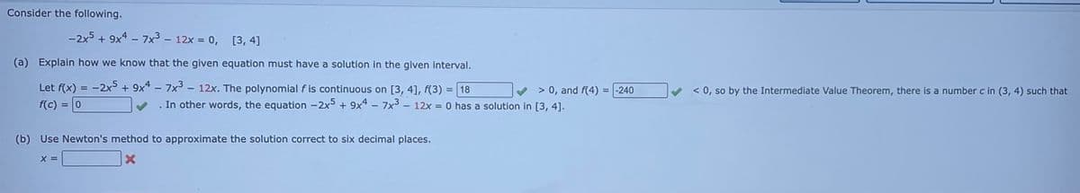 Consider the following.
-2x5+ 9x4-7x3 - 12x = 0, [3, 4]
(a) Explain how we know that the given equation must have a solution in the given interval.
Let f(x) = -2x5 + 9x47x3 - 12x. The polynomial f is continuous on [3, 4], f(3) = 18
f(c) = 0
(b) Use Newton's method to approximate the solution correct to six decimal places.
X
X =
> 0, and f(4) =
In other words, the equation -2x5 + 9x47x³- 12x = 0 has a solution in [3, 4].
-240
< 0, so by the Intermediate Value Theorem, there is a number c in (3, 4) such that