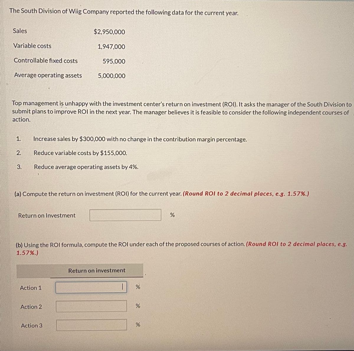 The South Division of Wiig Company reported the following data for the current year.
Sales
Variable costs
Controllable fixed costs
Average operating assets
1.
2.
3.
Top management is unhappy with the investment center's return on investment (ROI). It asks the manager of the South Division to
submit plans to improve ROI in the next year. The manager believes it is feasible to consider the following independent courses of
action.
Return on Investment
$2,950,000
1,947,000
Increase sales by $300,000 with no change in the contribution margin percentage.
Reduce variable costs by $155,000.
Reduce average operating assets by 4%.
Action 1
595,000
(a) Compute the return on investment (ROI) for the current year. (Round ROI to 2 decimal places, e.g. 1.57%.)
Action 2
5,000,000
Action 3
(b) Using the ROI formula, compute the ROI under each of the proposed courses of action. (Round ROI to 2 decimal places, e.g.
1.57%.)
Return on investment
do
%
%
%
%