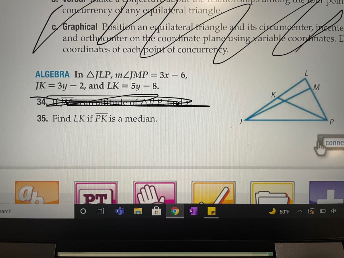 On this educational page, you'll explore a problem involving triangle geometry. Here's the detailed transcription and explanation:

---

**ALGERBRA**: In \( \triangle JLP \), \( m \angle JMP = 3x - 6 \), \( JK = 3y - 2 \), and \( LK = 5y - 8 \).

**35.** Find \( LK \) if \( PK \) is a median.

---

**Diagram Explanation**: The diagram shows triangle \( JLP \) with point \( K \) on its side, forming two segments \( JK \) and \( LK \). There is another segment, \( PK \), which is a median, meaning it divides the opposite side \( JL \) into two equal parts. Point \( M \) is on line \( LP \).

This problem involves algebraic expressions for the side lengths and angles in the triangle, with a focus on finding one of the side lengths under given conditions.