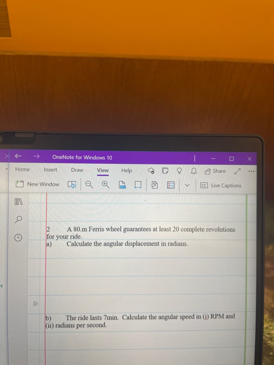 ->
OneNote for Windows 10
Home
Insert
Draw
View
Help
A Share
1 New Window e
CC Live Captions
100
A 80.m Ferris wheel guarantees at least 20 complete revolutions
for your ride.
a)
Calculate the angular displacement in radians.
b)
(ii) radians per second.
The ride lasts 7min. Calculate the angular speed in (i) RPM and
