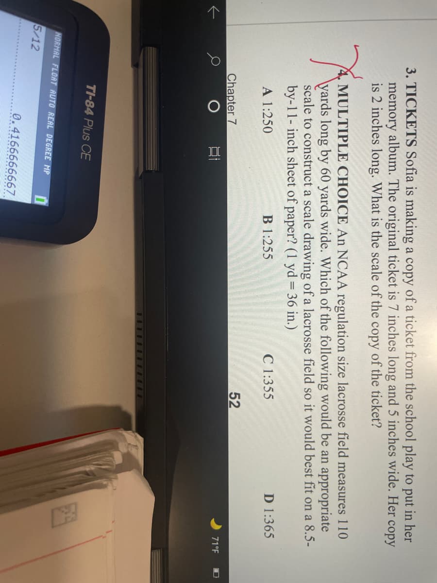 3. TICKETS Sofia is making a copy of a ticket from the school play to put in her
memory album. The original ticket is 7 inches long and 5 inches wide. Her copy
is 2 inches long. What is the scale of the copy of the ticket?
MULTIPLE CHOICE An NCAA regulation size lacrosse field measures 110
\yards long by 60 yards wide. Which of the following would be an appropriate
scale to construct a scale drawing of a lacrosse field so it would best fit on a 8.5-
by-11- inch sheet of paper? (1 yd = 36 in.)
B 1:255
C 1:355
D 1:365
A 1:250
52
Chapter 7
71°F
TI-84 Plus CE
NORMAL FLOAT AUTO REAL DEGREE MP
5/12
0.4166666667
