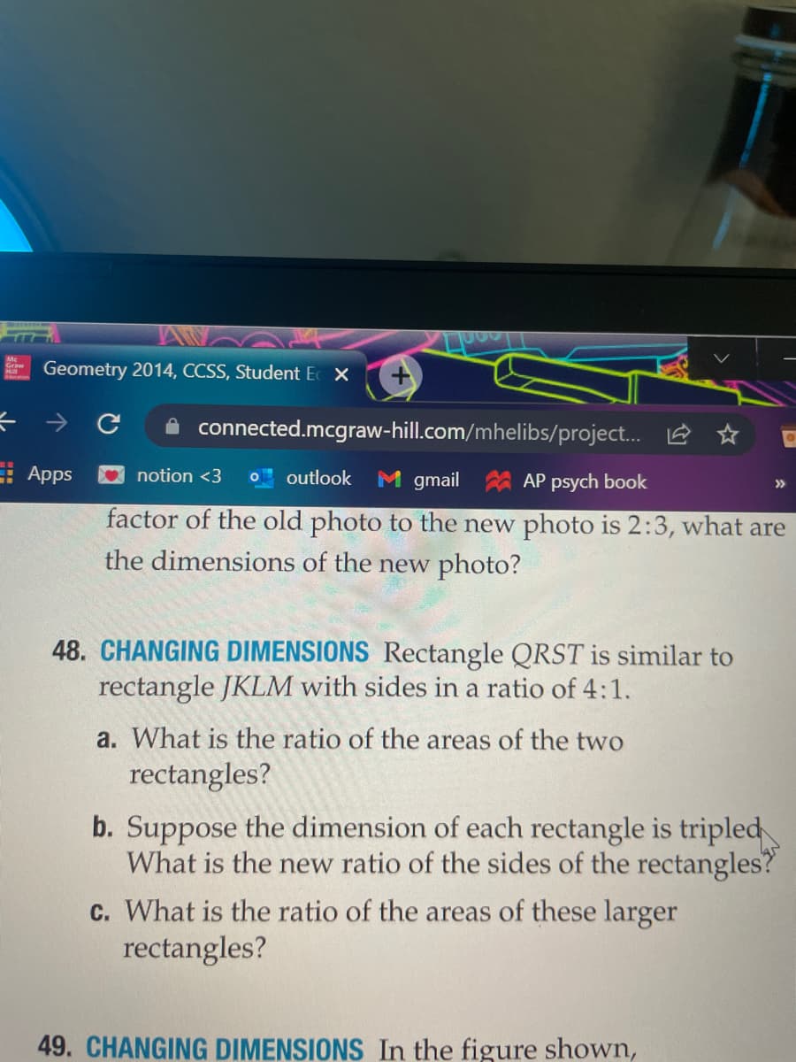 Geometry 2014, CCSS, Student E X
A connected.mcgraw-hill.com/mhelibs/project. 2 *
Apps
notion <3
O outlook
M gmail
AP psych book
>>
factor of the old photo to the new photo is 2:3, what are
the dimensions of the new photo?
48. CHANGING DIMENSIONS Rectangle QRST is similar to
rectangle JKLM with sides in a ratio of 4:1.
a. What is the ratio of the areas of the two
rectangles?
b. Suppose the dimension of each rectangle is tripled
What is the new ratio of the sides of the rectangles?
c. What is the ratio of the areas of these larger
rectangles?
49. CHANGING DIMENSIONS In the figure shown,
