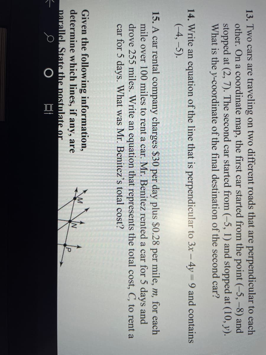 13. Two cars are traveling on two different roads that are perpendicular to each
other. On a coordinate map, the first car started from the point (-5,-8) and
stopped at (2, 7). The second car started from (-5, 1) and stopped at (10, y).
What is the y-coordinate of the final destination of the second car?
14. Write an equation of the line that is perpendicular to 3x - 4y = 9 and contains
(-4,-5).
15. A car rental company charges $30 per day plus $0.28 per mile, m, for each
mile over 100 miles to rent a car. Mr. Benitez rented a car for 5 days and
drove 255 miles. Write an equation that represents the total cost, C, to rent a
car for 5 days. What was Mr. Benitez's total cost?
Given the following information,
determine which lines, if any, are
narallel, State the nostulate or
IN
