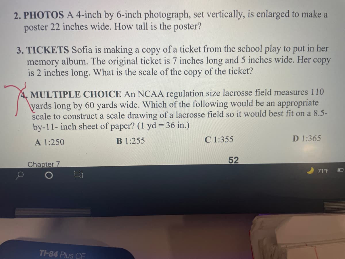2. PHOTOS A 4-inch by 6-inch photograph, set vertically, is enlarged to make a
poster 22 inches wide. How tall is the poster?
3. TICKETS Sofia is making a copy of a ticket from the school play to put in her
memory album. The original ticket is 7 inches long and 5 inches wide. Her copy
is 2 inches long. What is the scale of the copy of the ticket?
4. MULTIPLE CHOICE An NCAA regulation size lacrosse field measures 110
\yards long by 60 yards wide. Which of the following would be an appropriate
scale to construct a scale drawing of a lacrosse field so it would best fit on a 8.5-
by-11- inch sheet of paper? (1 yd = 36 in.)
A 1:250
B 1:255
C 1:355
D 1:365
Chapter 7
52
71°F
TI-84 Plus CE
