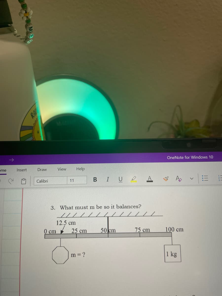 OneNote for Windows 10
me
Insert
Draw
View
Help
BIU
Calibri
11
3. What must m be so it balances?
//// /
12.5 cm
25 cm
0 cm
50 cm
75 cm
100 cm
m = ?
1 kg
!!!
