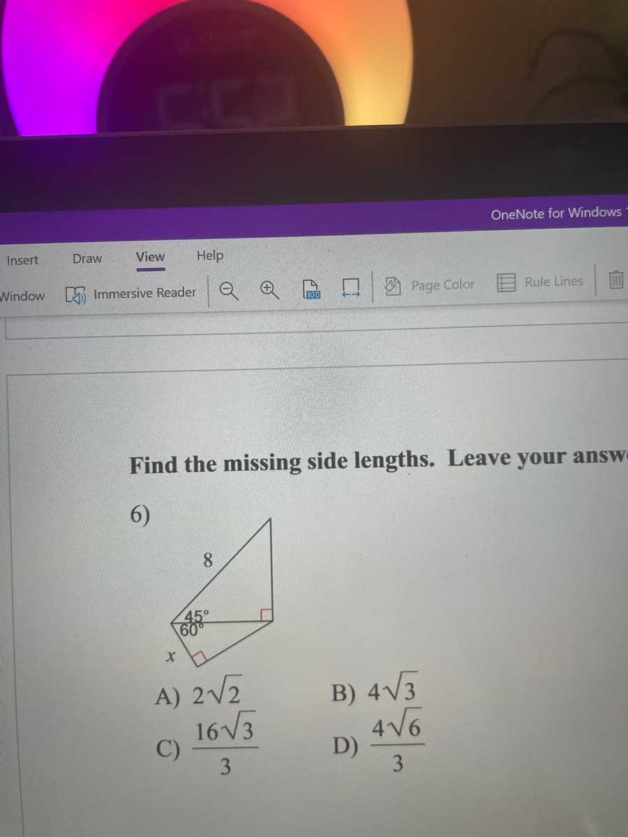 ### Finding the Missing Side Lengths of a Triangle

#### Problem Statement:
Find the missing side lengths. Leave your answers in simplest radical form.

#### Given:
A right-angled triangle alongside another right-angled triangle, sharing a common side, is presented. The triangle includes the following details:
- One of the sides is 8 units.
- The three angles are 45°, 60°, and the right angle (90°).
- One of the sides (labeled as \( x \)) is unknown and needs to be found.
- Four options are provided for \( x \):

#### Options:
A) \( \frac{2 \sqrt{2}}{3} \)
B) \( \frac{4 \sqrt{3}}{3} \)
C) \( \frac{16 \sqrt{3}}{3} \)
D) \( \frac{4 \sqrt{6}}{3} \)

#### Diagram Description:
The diagram shows a right-angled triangle where:
- One of the leg lengths is 8 units, positioned as the adjacent side to the 60° angle.
- The hypotenuse and other leg lengths remain unknown initially.
- The triangle encloses the angles 45°, 60°, and 90°.
  
To solve this problem, it is essential to apply trigonometric ratios and/or the properties of special triangles (30°-60°-90° and 45°-45°-90° triangles) to calculate the unknown side.

#### Detailed Steps:
1. Identify the given angles and sides.
2. Use trigonometric identities or properties of known triangle types to determine the lengths.

By understanding the trigonometric principles and properties of special right triangles, students can solve for the missing side lengths accurately.