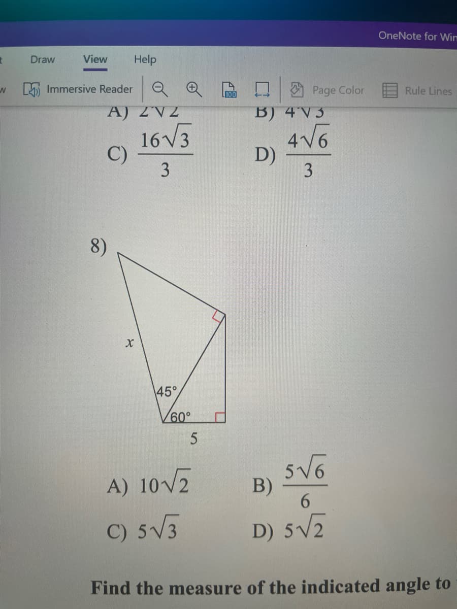 Certainly! Below is the transcription of the image content for educational purposes:

---

### Practice Problems on Trigonometry and Geometry

#### [Multiple Choice Questions]

**Consider the following expressions and solve for the given variable:**

A) \( 2\sqrt{2} \)

B) \( 4\sqrt{3} \)

C) \( \frac{16\sqrt{3}}{3} \)

D) \( \frac{4\sqrt{6}}{3} \)

---

8)

A right triangle is illustrated with the hypotenuse, \( x \), opposite a 45° angle. The base of the triangle is 5 units long and the angle adjacent to the base is 60°. 

- **Options:**
  - A) \( 10 \sqrt{2} \)
  - B) \( \frac{5 \sqrt{6}}{6} \)
  - C) \( 5 \sqrt{3} \)
  - D) \( 5 \sqrt{2} \)

![Right Triangle Diagram]

The provided triangle diagram includes:
- One right triangle.
- One angle measuring 45 degrees.
- Another angle measuring 60 degrees.
- The length of one side is 5 units.

---

**Problem**:

Find the measure of the indicated angle to ...

---

(Note: The image appears to be incomplete as the full context to "Find the measure of the indicated angle to..." is missing.)

### Exploring the Concepts

In problems involving trigonometry, such as the ones above, it is crucial to accurately understand the relationships between angles and side lengths. Triangles, particularly right triangles, frequently use trigonometric ratios (sine, cosine, tangent) to relate angles to side lengths. When solving these problems, recognize angle characteristics and apply appropriate functions.

**Key Concepts to Recall**:
- Trigonometric Ratios: \( \sin(\theta) = \frac{\text{opposite}}{\text{hypotenuse}} \), \( \cos(\theta) = \frac{\text{adjacent}}{\text{hypotenuse}} \), \( \tan(\theta) = \frac{\text{opposite}}{\text{adjacent}} \)
- Special Right Triangles: For instance, 45°-45°-90° and 30°-60°-90° triangles have consistent side ratios.

**Example Solution**:

1. Given a