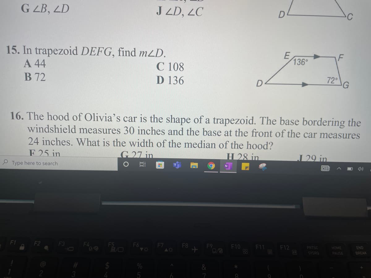 G ZB, ZD
J ZD, 2C
15. In trapezoid DEFG, find m2D.
А 44
B 72
E
136°
C 108
D 136
72°
16. The hood of Olivia's car is the shape of a trapezoid. The base bordering the
windshield measures 30 inches and the base at the front of the car measures
24 inches. What is the width of the median of the hood?
F 25 in
G27 in
H 28 in
29 in
e Type here to search
DE
F2
F3
F4
F5
F6
F7
F8
F9
F10
F11
F12
PRTSC
HOME
END
国
SYSRO
PAUSE
BREAK
&
