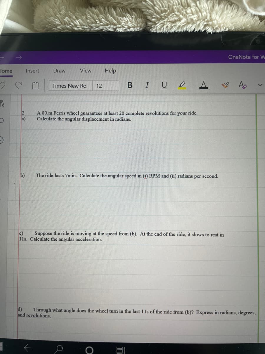 OneNote for W
Home
Insert
Draw
View
Help
Times New Ro
IUO
12
A 80.m Ferris wheel guarantees at least 20 complete revolutions for your ride.
Calculate the angular displacement in radians.
a)
b)
The ride lasts 7min. Calculate the angular speed in (i) RPM and (ii) radians per second.
c)
11s. Calculate the angular acceleration.
Suppose the ride is moving at the speed from (b). At the end of the ride, it slows to rest in
d)
Through what angle does the wheel turn in the last 11s of the ride from (b)? Express in radians, degrees,
and revolutions.
