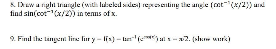 8. Draw a right triangle (with labeled sides) representing the angle (cot-¹(x/2)) and
find sin(cot ¹(x/2)) in terms of x.
9. Find the tangent line for y = f(x) = tan-¹ (ecos(x)) at x = π/2. (show work)