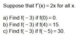 Suppose that f'(x) = 2x for all x.
a) Find f(-3) if f(0) = 0.
b) Find f(-3) if f(4) = 15.
c) Find f(-3) if f(-5) = 30.