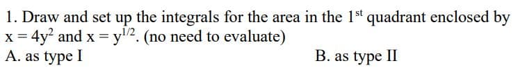 1. Draw and set up the integrals for the area in the 1st quadrant enclosed by
x = 4y² and x = y¹/2. (no need to evaluate)
A. as type I
B. as type II