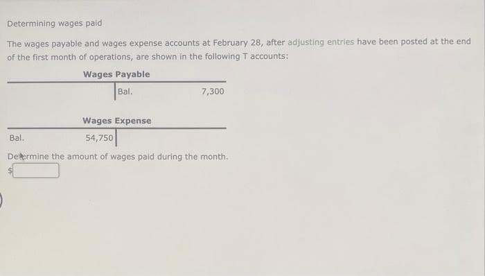 Determining wages paid
The wages payable and wages expense accounts at February 28, after adjusting entries have been posted at the end
of the first month of operations, are shown in the following T accounts:
Wages Payable
Bal.
7,300
Wages Expense
54,750
Determine the amount of wages paid during the month.
Bal..