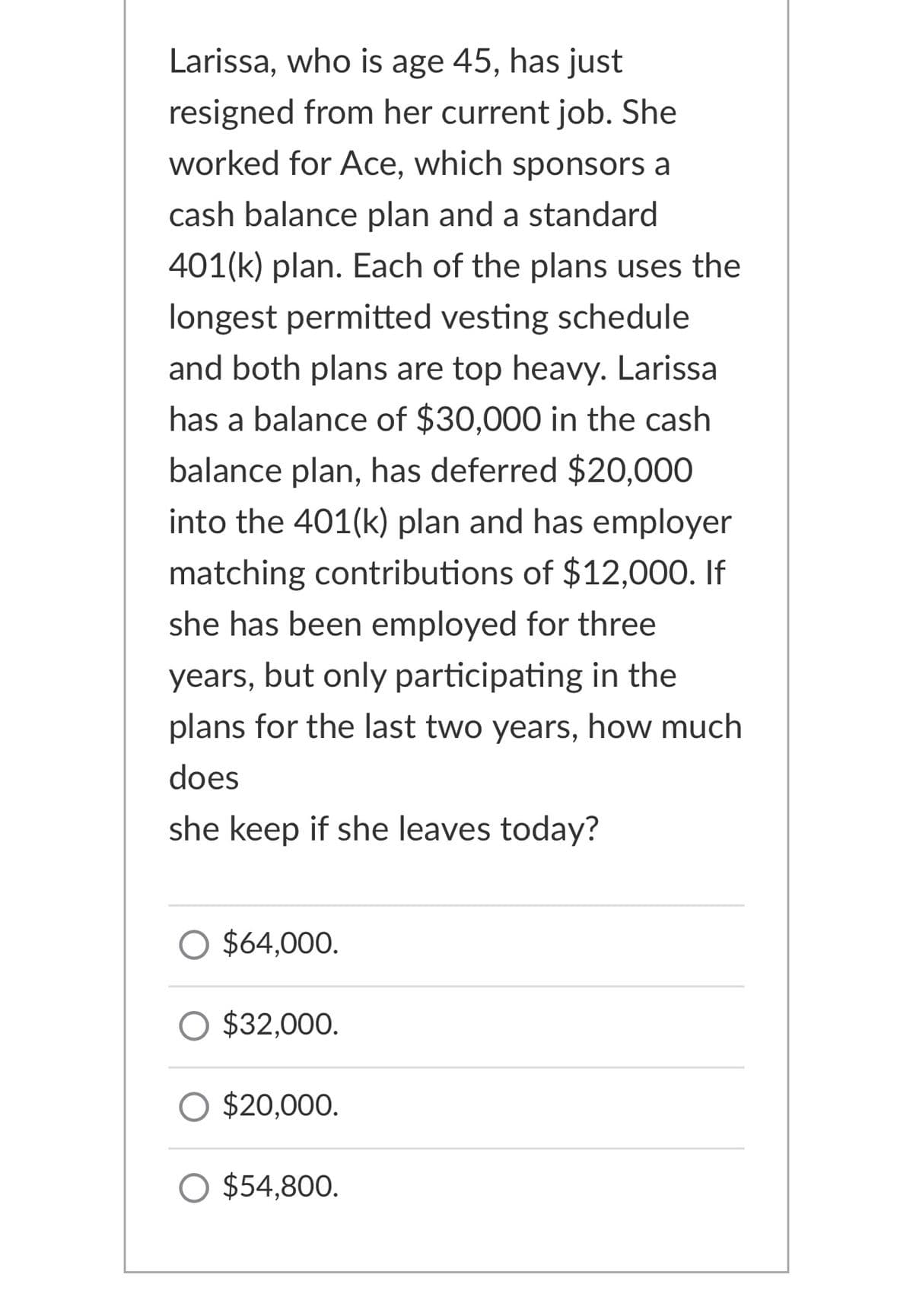 Larissa, who is age 45, has just
resigned from her current job. She
worked for Ace, which sponsors a
cash balance plan and a standard
401(k) plan. Each of the plans uses the
longest permitted vesting schedule
and both plans are top heavy. Larissa
has a balance of $30,000 in the cash
balance plan, has deferred $20,000
into the 401(k) plan and has employer
matching contributions of $12,000. If
she has been employed for three
years, but only participating in the
plans for the last two years, how much
does
she keep if she leaves today?
O $64,000.
O $32,000.
$20,000.
O $54,800.