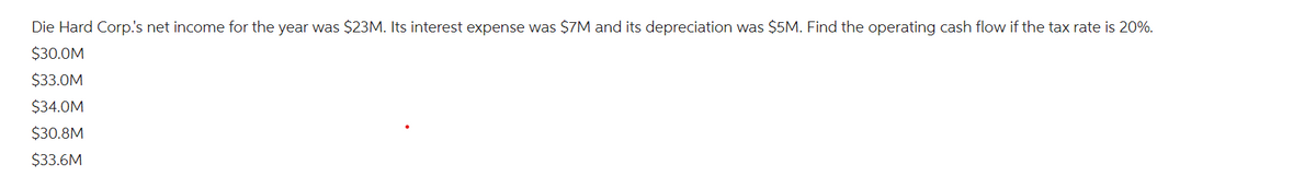 Die Hard Corp.'s net income for the year was $23M. Its interest expense was $7M and its depreciation was $5M. Find the operating cash flow if the tax rate is 20%.
$30.0M
$33.0M
$34.0M
$30.8M
$33.6M