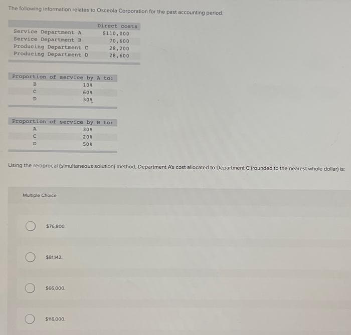 The following information relates to Osceola Corporation for the past accounting period.
Service Department A
Service Department B
Producing Department C
Producing Department D
Proportion of service by A to:
10%
60%
30%
BUD
C
Proportion of service by B to:
30%
20%
50%
RUD
A
с
Using the reciprocal (simultaneous solution) method, Department A's cost allocated to Department C (rounded to the nearest whole dollar) is:
Multiple Choice
$76,800
Direct costs
$110,000
70,600
28,200
28,600
$81,142.
$66,000.
$116,000